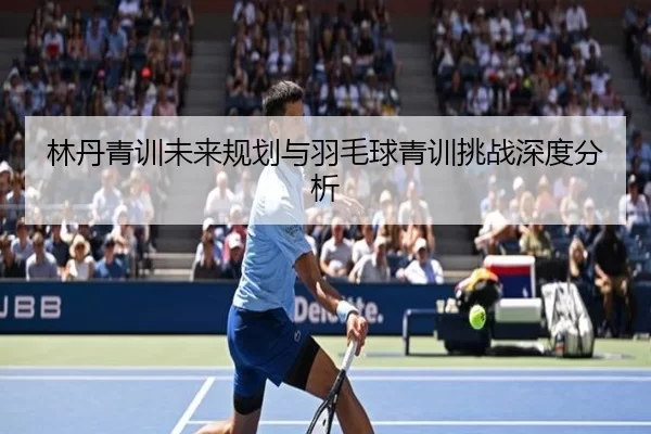 林丹青训未来规划与羽毛球青训挑战深度分析