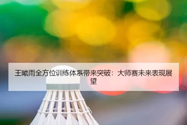 王曦雨全方位训练体系带来突破：大师赛未来表现展望