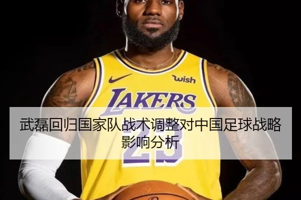 武磊回归国家队战术调整对中国足球战略影响分析